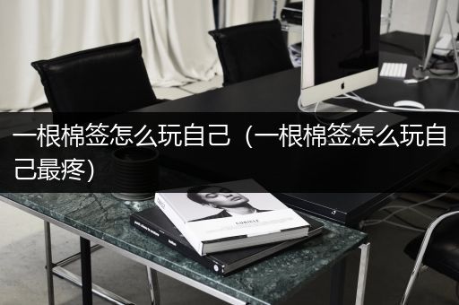 一根棉签怎么玩自己（一根棉签怎么玩自己最疼）